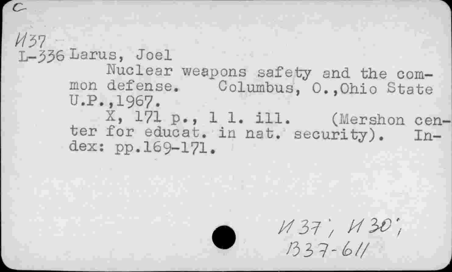 ﻿L-^36Larus, Joel
Nuclear weapons safety and the common defense. Columbus, O.,Ohio State U.P.,1967.
X, 171 p., 11. ill. (Mershon cen ter for educat, in nat. security). Index: pp.169-171.
//37; mw, 133?-u/